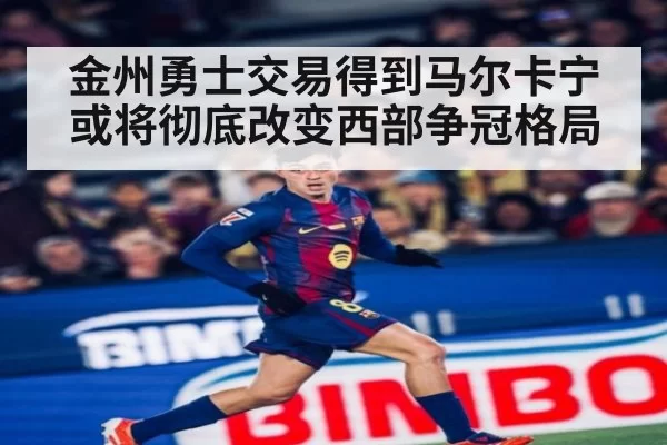金州勇士交易得到马尔卡宁或将彻底改变西部争冠格局