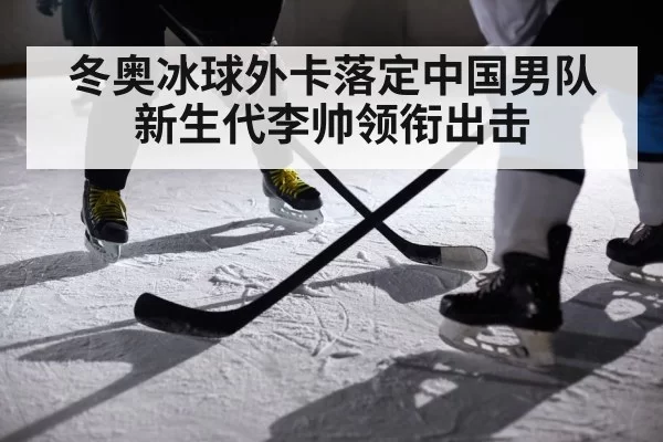 冬奥冰球外卡落定中国男队新生代李帅领衔出击