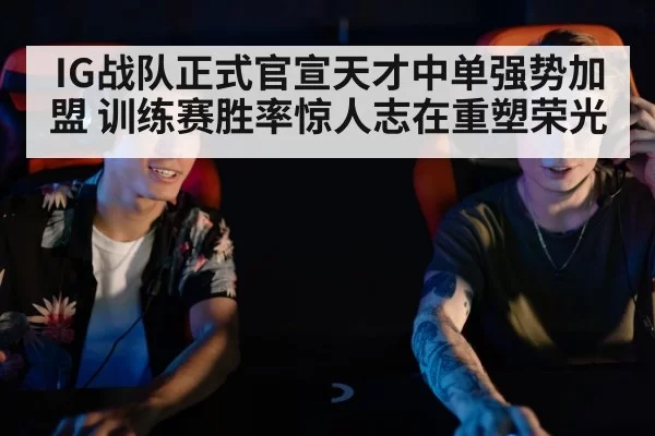 IG战队正式官宣天才中单强势加盟 训练赛胜率惊人志在重塑荣光