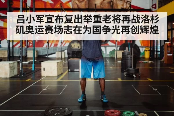 吕小军宣布复出举重老将再战洛杉矶奥运赛场志在为国争光再创辉煌