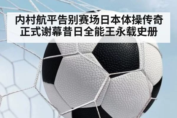 内村航平告别赛场日本体操传奇正式谢幕昔日全能王永载史册