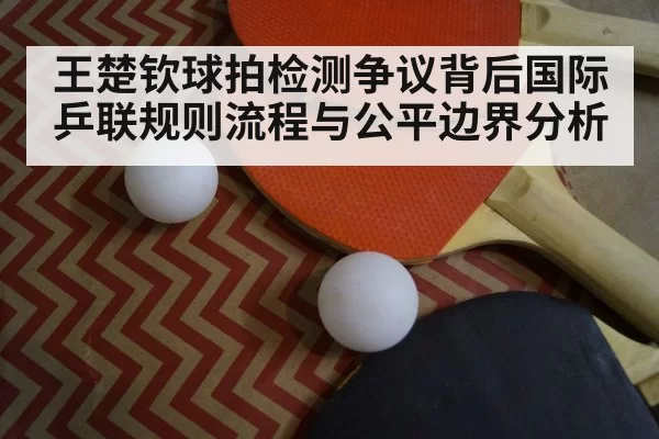 王楚钦球拍检测争议背后国际乒联规则流程与公平边界分析